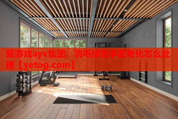 爱游戏ayx集团：羽毛球拍手胶老化怎么处理