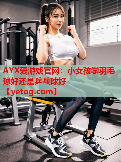 AYX爱游戏官网：小女孩学羽毛球好还是乒乓球好