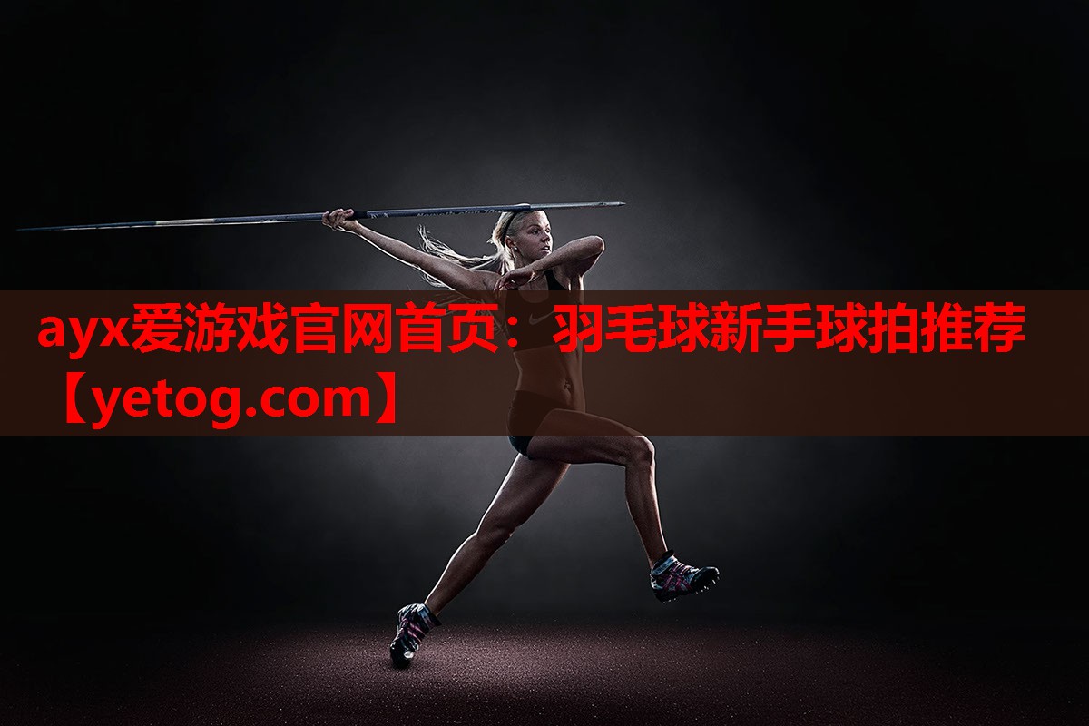 ayx爱游戏官网首页：羽毛球新手球拍推荐