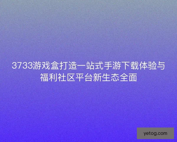 3733游戏盒打造一站式手游下载体验与福利社区平台新生态全面