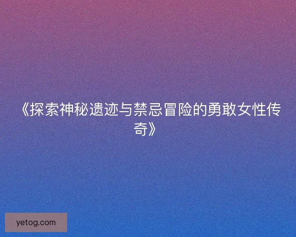《探索神秘遗迹与禁忌冒险的勇敢女性传奇》