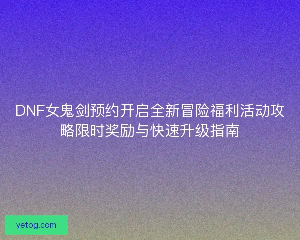 DNF女鬼剑预约开启全新冒险福利活动攻略限时奖励与快速升级指南