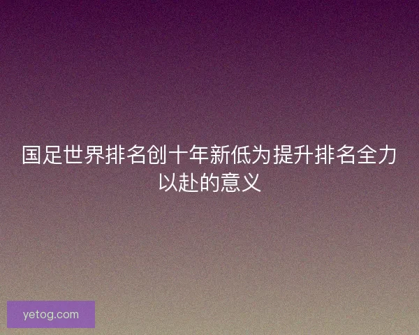 国足世界排名创十年新低为提升排名全力以赴的意义