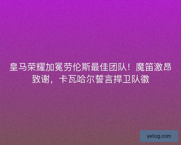 皇马荣耀加冕劳伦斯最佳团队！魔笛激昂致谢，卡瓦哈尔誓言捍卫队徽