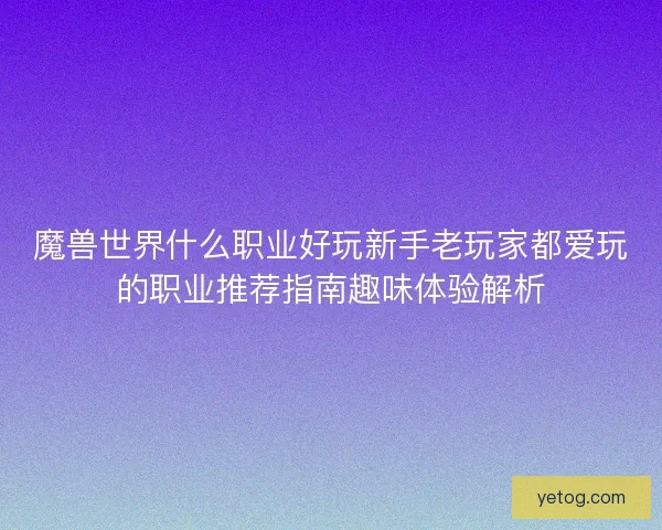 魔兽世界什么职业好玩新手老玩家都爱玩的职业推荐指南趣味体验解析