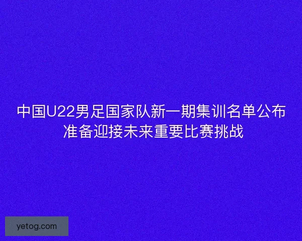 中国U22男足国家队新一期集训名单公布 准备迎接未来重要比赛挑战