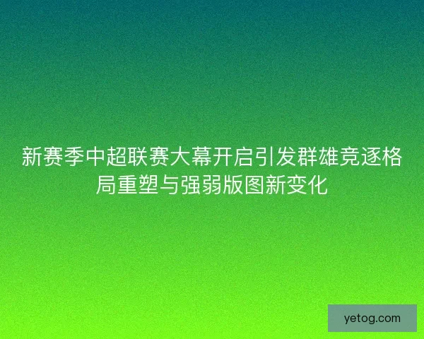 新赛季中超联赛大幕开启引发群雄竞逐格局重塑与强弱版图新变化