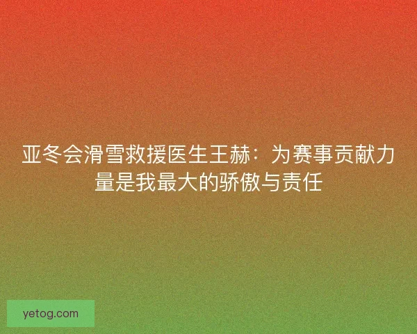 亚冬会滑雪救援医生王赫：为赛事贡献力量是我最大的骄傲与责任