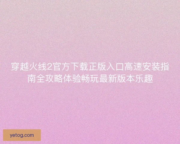 穿越火线2官方下载正版入口高速安装指南全攻略体验畅玩最新版本乐趣