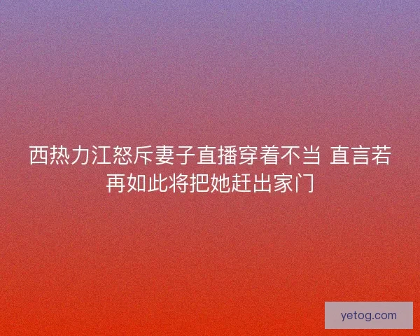 西热力江怒斥妻子直播穿着不当 直言若再如此将把她赶出家门