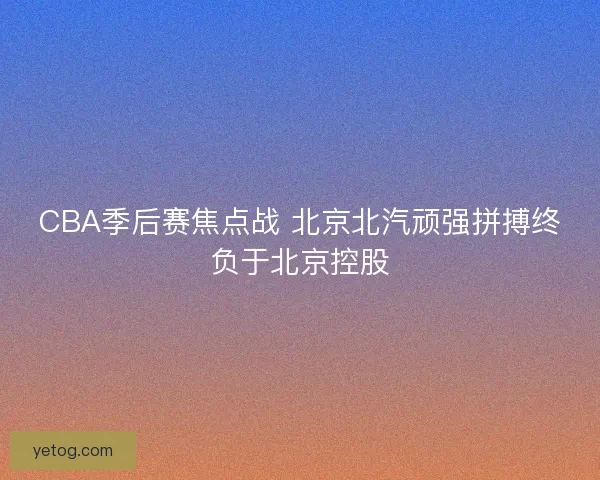 CBA季后赛焦点战 北京北汽顽强拼搏终负于北京控股