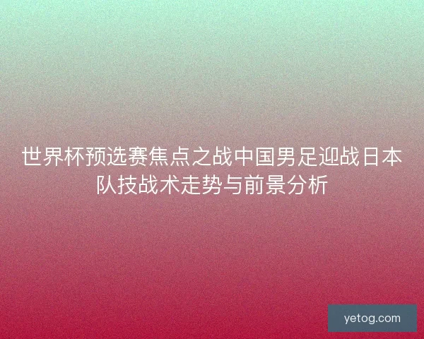 世界杯预选赛焦点之战中国男足迎战日本队技战术走势与前景分析 世界杯预选赛焦点之战中国男足迎战日本队技战术走势与前景分析