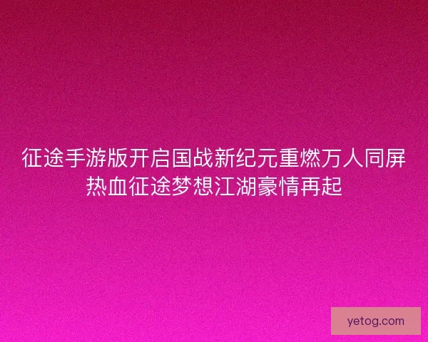 征途手游版开启国战新纪元重燃万人同屏热血征途梦想江湖豪情再起