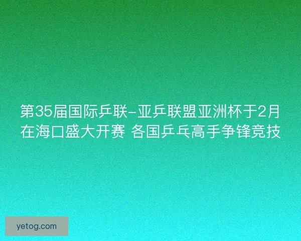 第35届国际乒联-亚乒联盟亚洲杯于2月在海口盛大开赛 各国乒乓高手争锋竞技 第35届国际乒联-亚乒联盟亚洲杯于2月在海口盛大开赛 各国乒乓高手争锋竞技