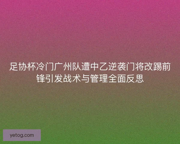 足协杯冷门广州队遭中乙逆袭门将改踢前锋引发战术与管理全面反思