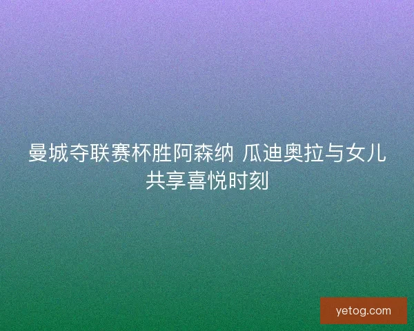 曼城夺联赛杯胜阿森纳 瓜迪奥拉与女儿共享喜悦时刻