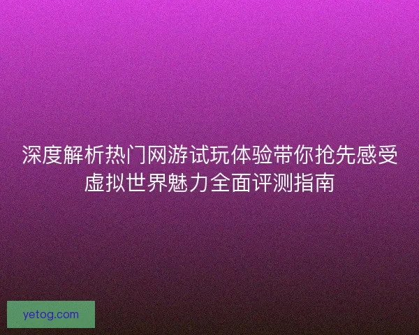 深度解析热门网游试玩体验带你抢先感受虚拟世界魅力全面评测指南