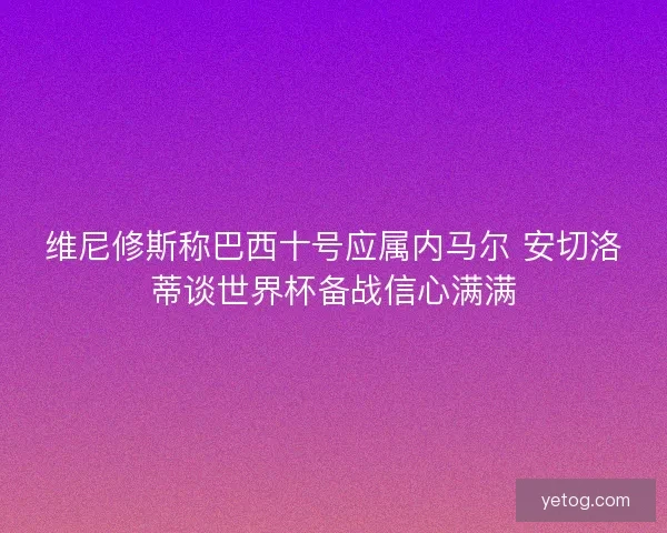 维尼修斯称巴西十号应属内马尔 安切洛蒂谈世界杯备战信心满满
