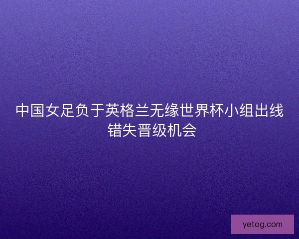 中国女足负于英格兰无缘世界杯小组出线 错失晋级机会