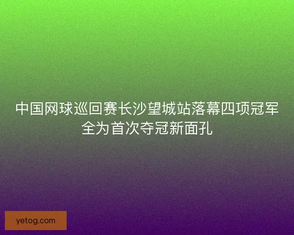 中国网球巡回赛长沙望城站落幕四项冠军全为首次夺冠新面孔 中国网球巡回赛长沙望城站落幕四项冠军全为首次夺冠新面孔