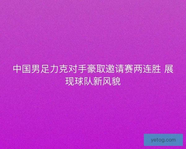 中国男足力克对手豪取邀请赛两连胜 展现球队新风貌