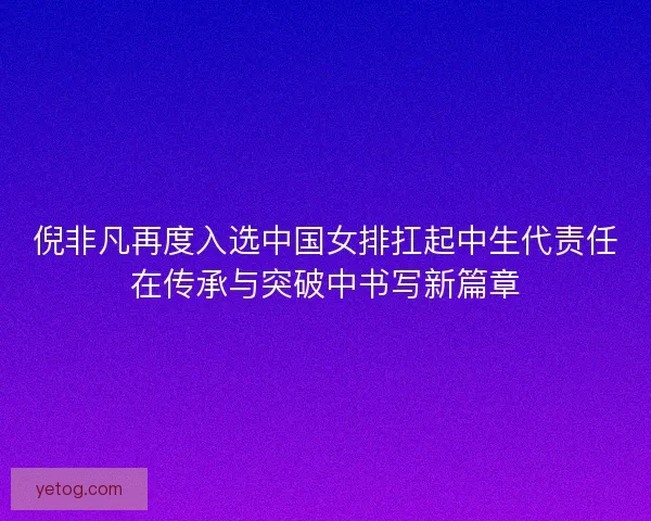 倪非凡再度入选中国女排扛起中生代责任在传承与突破中书写新篇章