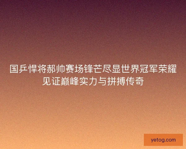 国乒悍将郝帅赛场锋芒尽显世界冠军荣耀见证巅峰实力与拼搏传奇